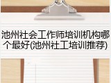 池州社会工作师培训机构哪个最好(池州社工培训推荐)