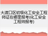 大渡口区初级化工安全工程师证在哪里报考(化工安全工程师报考)