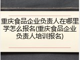 重庆食品企业负责人在哪里学怎么报名(重庆食品企业负责人培训报名)