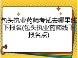包头执业药师考试去哪里线下报名(包头执业药师线下报名点)