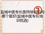 盐城中医专长医师培训机构哪个最好(盐城中医专长培训优选)