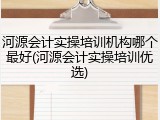 河源会计实操培训机构哪个最好(河源会计实操培训优选)