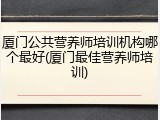 厦门公共营养师培训机构哪个最好(厦门最佳营养师培训)