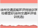 徐州交通运输环评师培训学校哪里好(徐州交通环评培训优选)