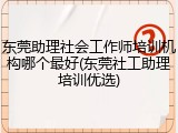 东莞助理社会工作师培训机构哪个最好(东莞社工助理培训优选)