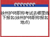 徐州护师职称考试去哪里线下报名(徐州护师职称报名地点)