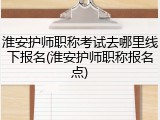 淮安护师职称考试去哪里线下报名(淮安护师职称报名点)