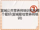 宣城公共营养师培训机构哪个最好(宣城最佳营养师培训)