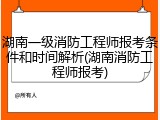 湖南一级消防工程师报考条件和时间解析(湖南消防工程师报考)