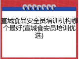 宣城食品安全员培训机构哪个最好(宣城食安员培训优选)