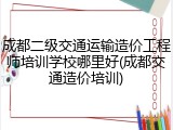 成都二级交通运输造价工程师培训学校哪里好(成都交通造价培训)