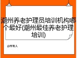 潮州养老护理员培训机构哪个最好(潮州最佳养老护理培训)