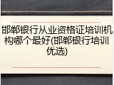 邯郸银行从业资格证培训机构哪个最好(邯郸银行培训优选)