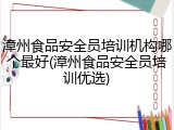 漳州食品安全员培训机构哪个最好(漳州食品安全员培训优选)