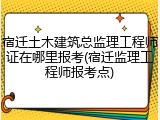 宿迁土木建筑总监理工程师证在哪里报考(宿迁监理工程师报考点)