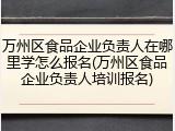 万州区食品企业负责人在哪里学怎么报名(万州区食品企业负责人培训报名)