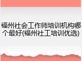 福州社会工作师培训机构哪个最好(福州社工培训优选)