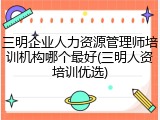 三明企业人力资源管理师培训机构哪个最好(三明人资培训优选)