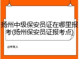 扬州中级保安员证在哪里报考(扬州保安员证报考点)