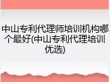 中山专利代理师培训机构哪个最好(中山专利代理培训优选)