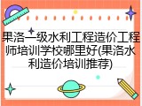 果洛一级水利工程造价工程师培训学校哪里好(果洛水利造价培训推荐)