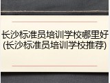 长沙标准员培训学校哪里好(长沙标准员培训学校推荐)