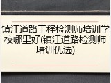 镇江道路工程检测师培训学校哪里好(镇江道路检测师培训优选)