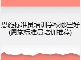 恩施标准员培训学校哪里好(恩施标准员培训推荐)