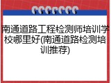 南通道路工程检测师培训学校哪里好(南通道路检测培训推荐)