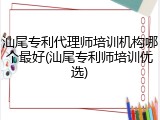 汕尾专利代理师培训机构哪个最好(汕尾专利师培训优选)
