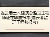 连云港土木建筑总监理工程师证在哪里报考(连云港监理工程师报考)