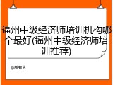 福州中级经济师培训机构哪个最好(福州中级经济师培训推荐)