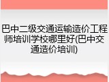 巴中二级交通运输造价工程师培训学校哪里好(巴中交通造价培训)