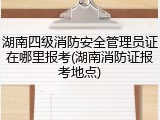湖南四级消防安全管理员证在哪里报考(湖南消防证报考地点)