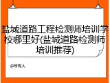 盐城道路工程检测师培训学校哪里好(盐城道路检测师培训推荐)