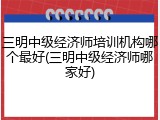 三明中级经济师培训机构哪个最好(三明中级经济师哪家好)