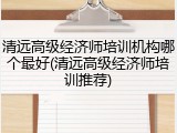 清远高级经济师培训机构哪个最好(清远高级经济师培训推荐)