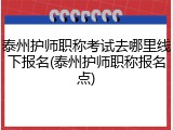 泰州护师职称考试去哪里线下报名(泰州护师职称报名点)