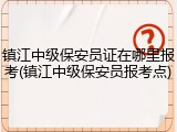 镇江中级保安员证在哪里报考(镇江中级保安员报考点)