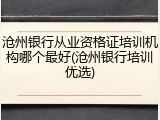 沧州银行从业资格证培训机构哪个最好(沧州银行培训优选)