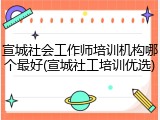 宣城社会工作师培训机构哪个最好(宣城社工培训优选)
