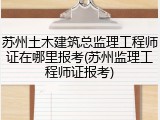 苏州土木建筑总监理工程师证在哪里报考(苏州监理工程师证报考)