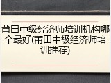 莆田中级经济师培训机构哪个最好(莆田中级经济师培训推荐)