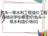 包头一级水利工程造价工程师培训学校哪里好(包头一级水利造价培训)