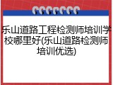 乐山道路工程检测师培训学校哪里好(乐山道路检测师培训优选)