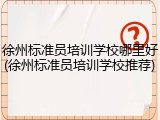 徐州标准员培训学校哪里好(徐州标准员培训学校推荐)
