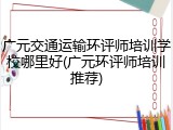 广元交通运输环评师培训学校哪里好(广元环评师培训推荐)
