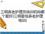 三明养老护理员培训机构哪个最好(三明最佳养老护理培训)