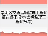 崇明区交通运输监理工程师证在哪里报考(崇明监理工程师报考)