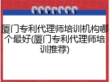 厦门专利代理师培训机构哪个最好(厦门专利代理师培训推荐)